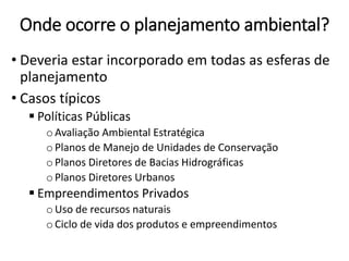 Onde ocorre o planejamento ambiental?
• Deveria estar incorporado em todas as esferas de
planejamento
• Casos típicos
 Políticas Públicas
o Avaliação Ambiental Estratégica
o Planos de Manejo de Unidades de Conservação
o Planos Diretores de Bacias Hidrográficas
o Planos Diretores Urbanos
 Empreendimentos Privados
o Uso de recursos naturais
o Ciclo de vida dos produtos e empreendimentos
 