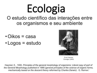 Ecologia
O estudo científico das interações entre
os organismos e seu ambiente
•Oikos = casa
•Logos = estudo
5
Haeckel, E., 1906. Principles of the general morphology of organisms: Literal copy of part of
the General Morphology published in 1866 (general principles of the science of organic forms,
mechanically based on the descent theory reformed by Charles Darwin) . G. Reimer.
 