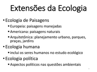 Extensões da Ecologia
•Ecologia de Paisagens
Europeia: paisagens manejadas
Americana: paisagens naturais
Arquitetônica: planejamento urbano, parques,
praças, jardins
•Ecologia humana
inclui os seres humanos no estudo ecológico
•Ecologia política
Aspectos políticos nas questões ambientais
6
 