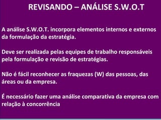 A análise S.W.O.T. incorpora elementos internos e externos 
da formulação da estratégia. 
Deve ser realizada pelas equipes de trabalho responsáveis 
pela formulação e revisão de estratégias. 
Não é fácil reconhecer as fraquezas (W) das pessoas, das 
áreas ou da empresa. 
É necessário fazer uma análise comparativa da empresa com 
relação à concorrência 
www.fgv.br/fgvonline 
15 
REVISANDO – ANÁLISE S.W.O.T 
 