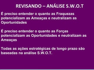 É preciso entender o quanto as Fraquezas 
potencializam as Ameaças e neutralizam as 
Oportunidades 
É preciso entender o quanto as Forças 
potencializam as Oportunidades e neutralizam as 
Ameaças 
Todas as ações estratégicas de longo prazo são 
baseadas na análise S.W.O.T. 
www.fgv.br/fgvonline 
16 
REVISANDO – ANÁLISE S.W.O.T 
 