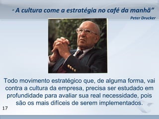 www.fgv.br/fgvonline 
17 
“ A cultura come a estratégia no café da manhã” 
Peter Drucker 
Todo movimento estratégico que, de alguma forma, vai 
contra a cultura da empresa, precisa ser estudado em 
profundidade para avaliar sua real necessidade, pois 
são os mais difíceis de serem implementados. 
