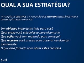 QUAL A SUA ESTRATÉGIA? 
“A FIXAÇÃO DE OBJETIVOS E A ALOCAÇÃO DOS RECURSOS NECESSÁRIOS PARA A 
CONSECUÇÃO DESSES OBJETIVOS” 
Um objetivo importante hoje para você 
Qual prazo você estabeleceu para alcançá-lo 
Que ações você tem realizado para conseguir 
Que recursos você precisa para acelerar ou alcançar 
plenamente 
O que está fazendo para obter estes recursos 
www.fgv.br/fgvonline 
3 
(…1) 
 