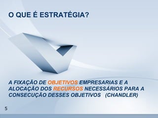 5 
O QUE É ESTRATÉGIA? 
A FIXAÇÃO DE OBJETIVOS EMPRESARIAS E A 
ALOCAÇÃO DOS RECURSOS NECESSÁRIOS PARA A 
CONSECUÇÃO DESSES OBJETIVOS (CHANDLER) 
 