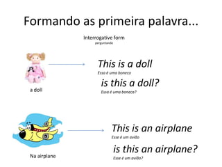 Formando as primeira palavra...Interrogativeformperguntando This is a dollEssa é uma bonecais thisa doll?Essa é uma boneca?a dollThis is anairplaneEsse é um aviãois thisanairplane?Esse é um avião?Na airplane