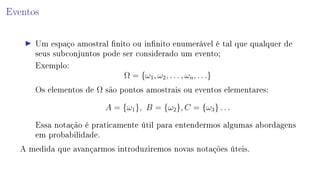 Eventos
Um espaço amostral nito ou innito enumerável é tal que qualquer de
seus subconjuntos pode ser considerado um evento;
Exemplo:
Ω = {ω1, ω2, . . . , ωn, . . .}
Os elementos de Ω são pontos amostrais ou eventos elementares:
A = {ω1}, B = {ω2}, C = {ω3} . . .
Essa notação é praticamente útil para entendermos algumas abordagens
em probabilidade.
A medida que avançarmos introduziremos novas notações úteis.
 