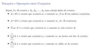 Notações e Operações entre Conjuntos
Sejam A e B eventos e A1, A2, . . . , An uma coleção nita de eventos.
A ∪ B é o evento que ocorrerá se, e somente se, A ou B (ou ambos) ocorrerem;
A ∩ B é o evento que ocorrerá se, e somente se, A e B ocorrerem;
A ou Ac
é o evento que ocorrerá se, e somente se, não ocorrer A;
n
i=1
Ai é o evento que ocorrerá se, e somente se, ao menos um dos Ai ocorrer;
n
i=1
Ai é o evento que ocorrerá se, e somente se, todos os Ai ocorrer;
 
