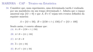 MARINHA  CAP  Técnico em Estatística
34. Considere que, num experimento, uma determinada tarefa é realizada
por um marinheiro em um tempo determinado t. Admita que o espaço
amostral seja {t|t  0} e que A, B e C sejam três eventos denidos da
seguinte maneira:
A = {t|t  50}; B = {t|50  t ≤ 150}; C = {t|t  100}
Sendo assim, é correto armar que:
(A) A ∪ B = {t|50  t ≤ 150}
(B) A ∩ B = {t|t ≤ 150}
(C) A ∩ B = ∅
(D) A = {t|t ≥ 50}
(E) B ∪ C = {t|t ≥ 50}
 
