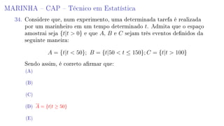 MARINHA  CAP  Técnico em Estatística
34. Considere que, num experimento, uma determinada tarefa é realizada
por um marinheiro em um tempo determinado t. Admita que o espaço
amostrai seja {t|t  0} e que A, B e C sejam três eventos denidos da
seguinte maneira:
A = {t|t  50}; B = {t|50  t ≤ 150}; C = {t|t  100}
Sendo assim, é correto armar que:
(A)
(B)
(C)
(D) A = {t|t ≥ 50}
(E)
 