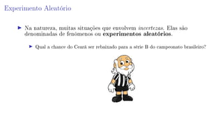 Experimento Aleatório
Na natureza, muitas situações que envolvem incertezas. Elas são
denominadas de fenômenos ou experimentos aleatórios.
Qual a chance do Ceará ser rebaixado para a série B do campeonato brasileiro?
 