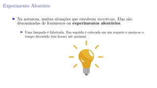 Experimento Aleatório
Na natureza, muitas situações que envolvem incertezas. Elas são
denominadas de fenômenos ou experimentos aleatórios.
Uma lâmpada é fabricada. Em seguida é colocada em um soquete e anota-se o
tempo decorrido (em horas) até queimar.
 