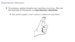 Experimento Aleatório
Na natureza, muitas situações que envolvem incertezas. Elas são
denominadas de fenômenos ou experimentos aleatórios.
Uma moeda é jogada 4 vezes e anota-se o número de caras obtido;
 