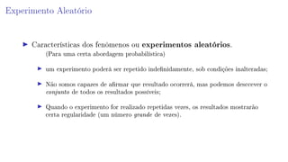 Experimento Aleatório
Características dos fenômenos ou experimentos aleatórios.
(Para uma certa abordagem probabilística)
um experimento poderá ser repetido indenidamente, sob condições inalteradas;
Não somos capazes de armar que resultado ocorrerá, mas podemos desccever o
conjunto de todos os resultados possíveis;
Quando o experimento for realizado repetidas vezes, os resultados mostrarão
certa regularidade (um número grande de vezes).
 