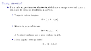 Espaço Amostral
Para cada experimento aleatório, denimos o espaço amostral como o
conjunto de todos os resultados possíveis.
Tempo de vida da lâmpada:
Ω = {t ∈ R : t ≥ 0}
Número de peças defeituosas:
Ω = {0, 1, 2, . . . , N}
N é o número máximo que se pode produzir em 24h.
Moeda jogada 4 vezes (# caras):
Ω = {0, 1, 2, 3, 4}
 