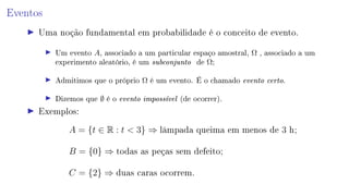 Eventos
Uma noção fundamental em probabilidade é o conceito de evento.
Um evento A, associado a um particular espaço amostral, Ω , associado a um
experimento aleatório, é um subconjunto de Ω;
Admitimos que o próprio Ω é um evento. É o chamado evento certo.
Dizemos que ∅ é o evento impossível (de ocorrer).
Exemplos:
A = {t ∈ R : t  3} ⇒ lâmpada queima em menos de 3 h;
B = {0} ⇒ todas as peças sem defeito;
C = {2} ⇒ duas caras ocorrem.
 