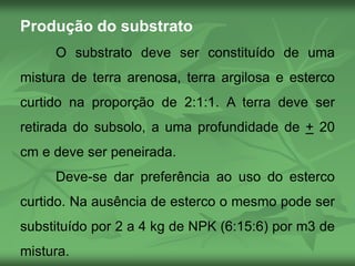 Produção do substrato
O substrato deve ser constituído de uma
mistura de terra arenosa, terra argilosa e esterco
curtido na proporção de 2:1:1. A terra deve ser
retirada do subsolo, a uma profundidade de + 20
cm e deve ser peneirada.
Deve-se dar preferência ao uso do esterco
curtido. Na ausência de esterco o mesmo pode ser
substituído por 2 a 4 kg de NPK (6:15:6) por m3 de
mistura.
 