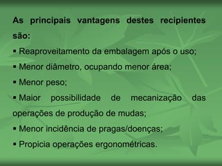 As principais vantagens destes recipientes
são:
 Reaproveitamento da embalagem após o uso;
 Menor diâmetro, ocupando menor área;
 Menor peso;
 Maior possibilidade de mecanização das
operações de produção de mudas;
 Menor incidência de pragas/doenças;
 Propicia operações ergonométricas.
 