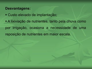 Desvantagens:
 Custo elevado de implantação;
 A lixiviação de nutrientes, tanto pela chuva como
por irrigação, ocasiona a necessidade de uma
reposição de nutrientes em maior escala.
 