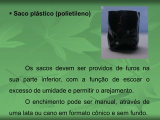  Saco plástico (polietileno)
Os sacos devem ser providos de furos na
sua parte inferior, com a função de escoar o
excesso de umidade e permitir o arejamento.
O enchimento pode ser manual, através de
uma lata ou cano em formato cônico e sem fundo.
 