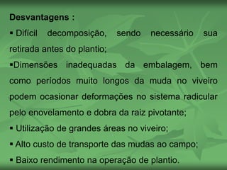 Desvantagens :
 Difícil decomposição, sendo necessário sua
retirada antes do plantio;
Dimensões inadequadas da embalagem, bem
como períodos muito longos da muda no viveiro
podem ocasionar deformações no sistema radicular
pelo enovelamento e dobra da raiz pivotante;
 Utilização de grandes áreas no viveiro;
 Alto custo de transporte das mudas ao campo;
 Baixo rendimento na operação de plantio.
 