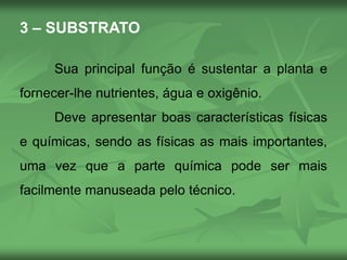 3 – SUBSTRATO
Sua principal função é sustentar a planta e
fornecer-lhe nutrientes, água e oxigênio.
Deve apresentar boas características físicas
e químicas, sendo as físicas as mais importantes,
uma vez que a parte química pode ser mais
facilmente manuseada pelo técnico.
 