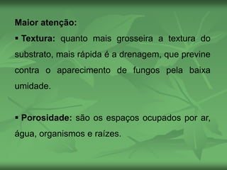 Maior atenção:
 Textura: quanto mais grosseira a textura do
substrato, mais rápida é a drenagem, que previne
contra o aparecimento de fungos pela baixa
umidade.
 Porosidade: são os espaços ocupados por ar,
água, organismos e raízes.
 