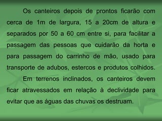 Os canteiros depois de prontos ficarão com
cerca de 1m de largura, 15 a 20cm de altura e
separados por 50 a 60 cm entre si, para facilitar a
passagem das pessoas que cuidarão da horta e
para passagem do carrinho de mão, usado para
transporte de adubos, estercos e produtos colhidos.
Em terrenos inclinados, os canteiros devem
ficar atravessados em relação à declividade para
evitar que as águas das chuvas os destruam.
 