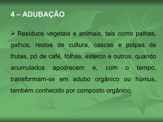 4 – ADUBAÇÃO
 Resíduos vegetais e animais, tais como palhas,
galhos, restos de cultura, cascas e polpas de
frutas, pó de café, folhas, esterco e outros, quando
acumulados apodrecem e, com o tempo,
transformam-se em adubo orgânico ou húmus,
também conhecido por composto orgânico.
 