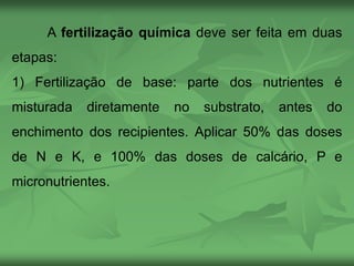 A fertilização química deve ser feita em duas
etapas:
1) Fertilização de base: parte dos nutrientes é
misturada diretamente no substrato, antes do
enchimento dos recipientes. Aplicar 50% das doses
de N e K, e 100% das doses de calcário, P e
micronutrientes.
 