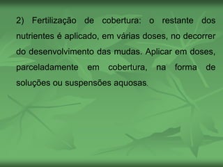 2) Fertilização de cobertura: o restante dos
nutrientes é aplicado, em várias doses, no decorrer
do desenvolvimento das mudas. Aplicar em doses,
parceladamente em cobertura, na forma de
soluções ou suspensões aquosas.
 