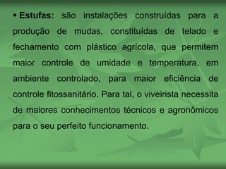  Estufas: são instalações construídas para a
produção de mudas, constituídas de telado e
fechamento com plástico agrícola, que permitem
maior controle de umidade e temperatura, em
ambiente controlado, para maior eficiência de
controle fitossanitário. Para tal, o viveirista necessita
de maiores conhecimentos técnicos e agronômicos
para o seu perfeito funcionamento.
 