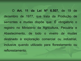 O Art. 11 da Lei Nº 6.507, de 19 de
dezembro de 1977, que trata da Produção de
sementes e mudas dispõe que: É obrigatório o
registro no Ministério da Agricultura, Pecuária e
Abastecimento, de todo o viveiro de mudas
destinado à exploração comercial ou industrial,
inclusive quando utilizado para florestamento ou
reflorestamento.
 