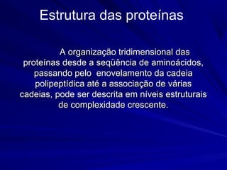A organização tridimensional dasA organização tridimensional das
proteínas desde a seqüência de aminoácidos,proteínas desde a seqüência de aminoácidos,
passando pelo enovelamento da cadeiapassando pelo enovelamento da cadeia
polipeptídica até a associação de váriaspolipeptídica até a associação de várias
cadeias, pode ser descrita em níveis estruturaiscadeias, pode ser descrita em níveis estruturais
de complexidade crescente.de complexidade crescente.
Estrutura das proteínas
 