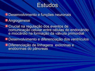 EstudosEstudos
Desenvolvimento e funções neuronaisDesenvolvimento e funções neuronais
AngiogeneseAngiogenese
Crucial na regulação dos eventos deCrucial na regulação dos eventos de
comunicação celular entre células do endocáridocomunicação celular entre células do endocárido
e miocárdio na formação da válvula primordiale miocárdio na formação da válvula primordial
Desenvolvimento e diferenciação dos ventrículosDesenvolvimento e diferenciação dos ventrículos
Diferenciação de linhagens exócrinas eDiferenciação de linhagens exócrinas e
endócrinas do pâncreasendócrinas do pâncreas
 