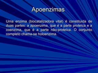 ApoenzimasApoenzimas
Uma enzima (biocatalizadora vital) é constituída deUma enzima (biocatalizadora vital) é constituída de
duas partes: a apoenzima, que é a parte proteíca e aduas partes: a apoenzima, que é a parte proteíca e a
coenzima, que é a parte não-proteíca. O conjuntocoenzima, que é a parte não-proteíca. O conjunto
completo chama-se holoenzima.completo chama-se holoenzima.
 