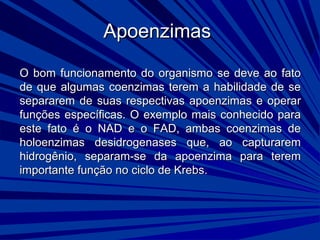 ApoenzimasApoenzimas
O bom funcionamento do organismo se deve ao fatoO bom funcionamento do organismo se deve ao fato
de que algumas coenzimas terem a habilidade de sede que algumas coenzimas terem a habilidade de se
separarem de suas respectivas apoenzimas e operarsepararem de suas respectivas apoenzimas e operar
funções específicas. O exemplo mais conhecido parafunções específicas. O exemplo mais conhecido para
este fato é o NAD e o FAD, ambas coenzimas deeste fato é o NAD e o FAD, ambas coenzimas de
holoenzimas desidrogenases que, ao capturaremholoenzimas desidrogenases que, ao capturarem
hidrogênio, separam-se da apoenzima para teremhidrogênio, separam-se da apoenzima para terem
importante função no ciclo de Krebs.importante função no ciclo de Krebs.
 