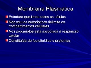 Membrana PlasmáticaMembrana Plasmática
Estrutura que limita todas as célulasEstrutura que limita todas as células
Nas células eucarióticas delimita osNas células eucarióticas delimita os
compartimentos celularescompartimentos celulares
Nos procariotos está associada à respiraçãoNos procariotos está associada à respiração
celularcelular
Constituída de fosfolipídios e proteínasConstituída de fosfolipídios e proteínas
 