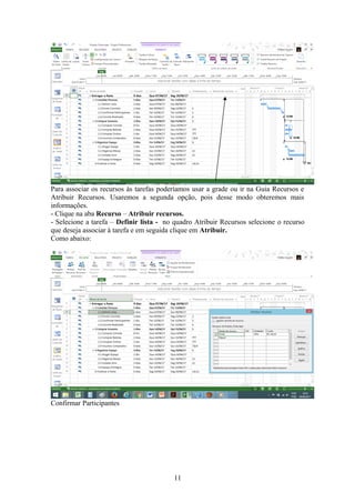 Para associar os recursos às tarefas poderíamos usar a grade ou ir na Guia Recursos e
Atribuir Recursos. Usaremos a segunda opção, pois desse modo obteremos mais
informações.
- Clique na aba Recurso – Atribuir recursos.
- Selecione a tarefa – Definir lista - no quadro Atribuir Recursos selecione o recurso
que deseja associar à tarefa e em seguida clique em Atribuir.
Como abaixo:
Confirmar Participantes
11
 