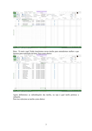 Bom.. Tá meio vago! Então inseriremos novas tarefas para entendermos melhor o que
faremos para realização da festa. Faça como abaixo:
Agora definiremos as subordinações das tarefas, ou seja à qual tarefa pertence a
subtarefa.
Para isso selecione as tarefas como abaixo:
3
 