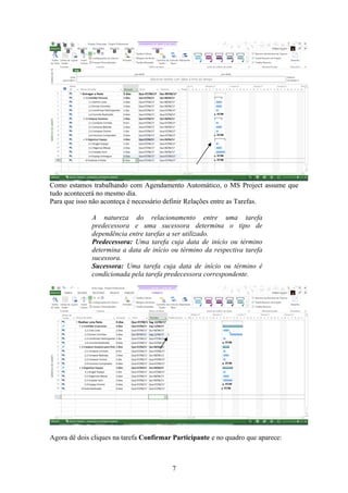 Como estamos trabalhando com Agendamento Automático, o MS Project assume que
tudo acontecerá no mesmo dia.
Para que isso não aconteça é necessário definir Relações entre as Tarefas.
A natureza do relacionamento entre uma tarefa
predecessora e uma sucessora determina o tipo de
dependência entre tarefas a ser utilizado.
Predecessora: Uma tarefa cuja data de início ou término
determina a data de início ou término da respectiva tarefa
sucessora.
Sucessora: Uma tarefa cuja data de início ou término é
condicionada pela tarefa predecessora correspondente.
Agora dê dois cliques na tarefa Confirmar Participante e no quadro que aparece:
7
 