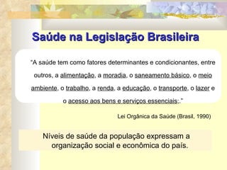 Saúde na Legislação Brasileira “ A saúde tem como fatores determinantes e condicionantes, entre outros, a  alimentação , a  moradia , o  saneamento básico , o  meio ambiente , o  trabalho , a  renda , a  educação , o  transporte , o  lazer  e o  acesso aos bens e serviços essenciais ;.” Lei Orgânica da Saúde (Brasil, 1990) Níveis de saúde da população expressam a organização social e econômica do país. 