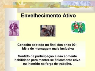 Conceito adotado no final dos anos 90:  idéia de mensagem mais inclusiva Sentido de participação e não somente  habilidade para manter-se fisicamente ativo  ou inserido na força de trabalho.  Envelhecimento Ativo 