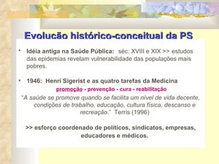 Evolução histórico-conceitual da PS   Idéia antiga na Saúde Pública:   séc: XVIII e XIX >>   estudos das epidemias revelam vulnerabilidade das populações mais pobres. 1946:  Henri Sigerist e as quatro tarefas da Medicina  promoção  - prevenção - cura - reabilitação “ A saúde se promove quando se facilita um nível de vida decente, condições de trabalho, educação, cultura física, descanso e recreação .”  Terris (1996) >> esforço coordenado de políticos, sindicatos, empresas, educadores e médicos. 