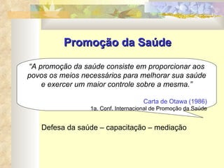 Promoção da Saúde “ A promoção da saúde consiste em proporcionar aos povos os meios necessários para melhorar sua saúde e exercer um maior controle sobre a mesma.” Carta de Otawa (1986) 1a. Conf. Internacional de Promoção da Saúde Defesa da saúde – capacitação – mediação  