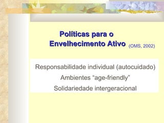 Políticas para o  Envelhecimento Ativo Responsabilidade individual (autocuidado) Ambientes “age-friendly” Solidariedade intergeracional (OMS, 2002) 