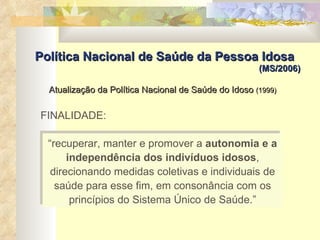 Atualização da Política Nacional de Saúde do Idoso  (1999)   Política Nacional de Saúde da Pessoa Idosa (MS/2006) “ recuperar, manter e promover a  autonomia e a independência dos indivíduos idosos , direcionando medidas coletivas e individuais de saúde para esse fim, em consonância com os princípios do Sistema Único de Saúde.” FINALIDADE: 