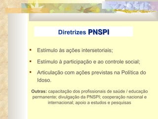 Estímulo às ações intersetoriais; Estímulo à participação e ao controle social; Articulação com ações previstas na Política do Idoso.  Diretrizes  PNSPI Outras:  capacitação dos profissionais de saúde / educação permanente; divulgação da PNSPI; cooperação nacional e internacional; apoio a estudos e pesquisas 