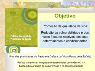 Promoção da qualidade de vida Redução da vulnerabilidade e dos riscos à saúde relativos aos seus determinantes e condicionantes Objetivo  Uma das prioridades do Pacto em Defesa da Vida (Pacto pela Saúde) Política transversal, integrada e intersetorial (Comitê Gestor) => busca articular redes de compromisso e co-responsabilidade 