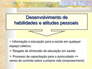 Desenvolvimento de  habilidades e atitudes pessoais   Informação e educação para a saúde em qualquer espaço coletivo; Resgate da dimensão da educação em saúde;  Processo de capacitação para o autocuidado => senso de controle sobre a própria vida ( empowerment ); 