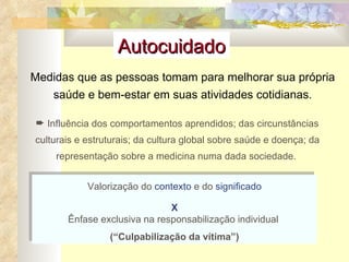 Valorização do  contexto  e do  significado X Ênfase exclusiva na responsabilização individual  (“Culpabilização da vítima”) Influência dos comportamentos aprendidos; das circunstâncias culturais e estruturais; da cultura global sobre saúde e doença; da representação sobre a medicina numa dada sociedade.  Medidas que as pessoas tomam para melhorar sua própria saúde e bem-estar em suas atividades cotidianas. Autocuidado 